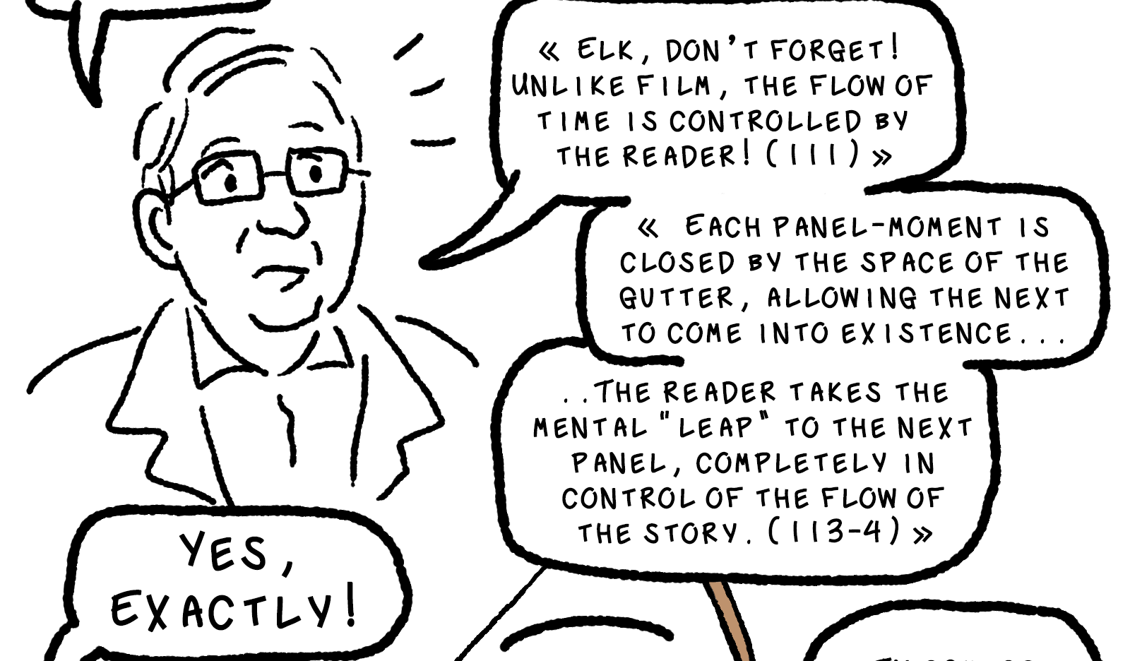 Thierry Groensteen intrudes, eyebrows raised. He says, MAIS-! which in French means BUT-! He continues in a series of small speech bubbles: «Elk, don't forget! Unlike film, the flow of time is controlled by the reader! (111)» «Each panel-moment is closed by the space of the gugger, allowing the next to come into existence... the reader takes the mental 'leap' to the next panel, completely in control of the flow of the story. (113-4)»